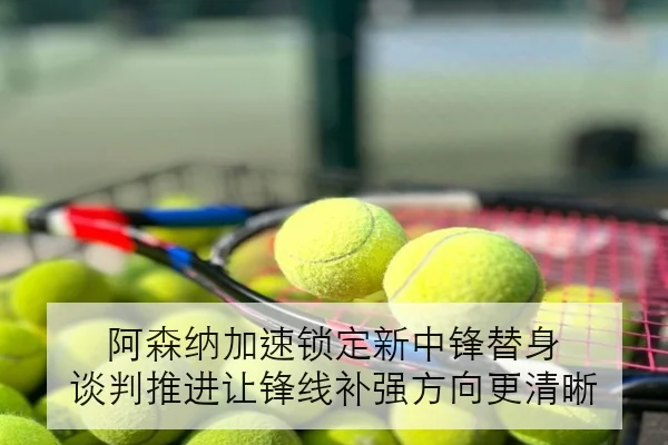 阿森纳加速锁定新中锋替身 谈判推进让锋线补强方向更清晰